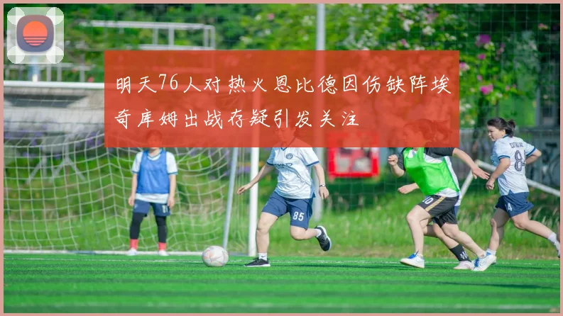 明天76人对热火恩比德因伤缺阵埃奇库姆出战存疑引发关注
