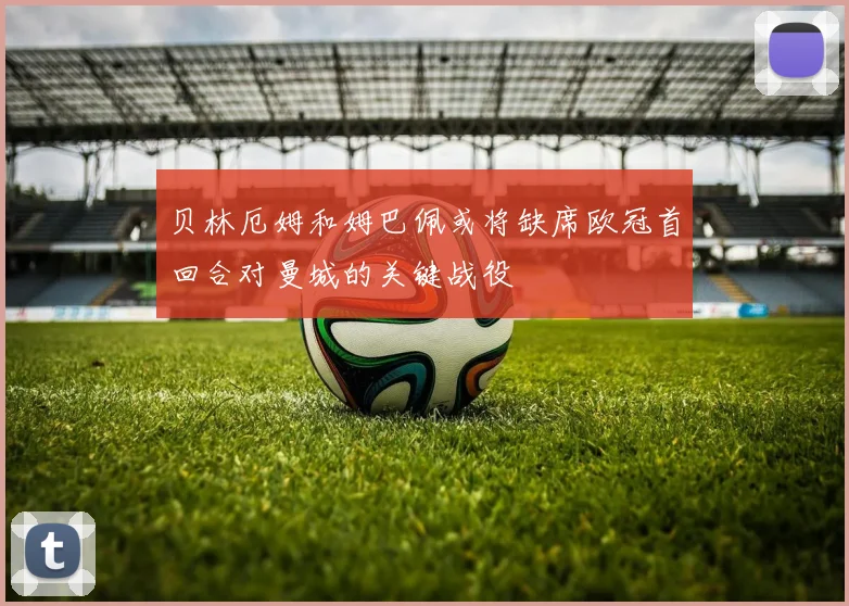 贝林厄姆和姆巴佩或将缺席欧冠首回合对曼城的关键战役