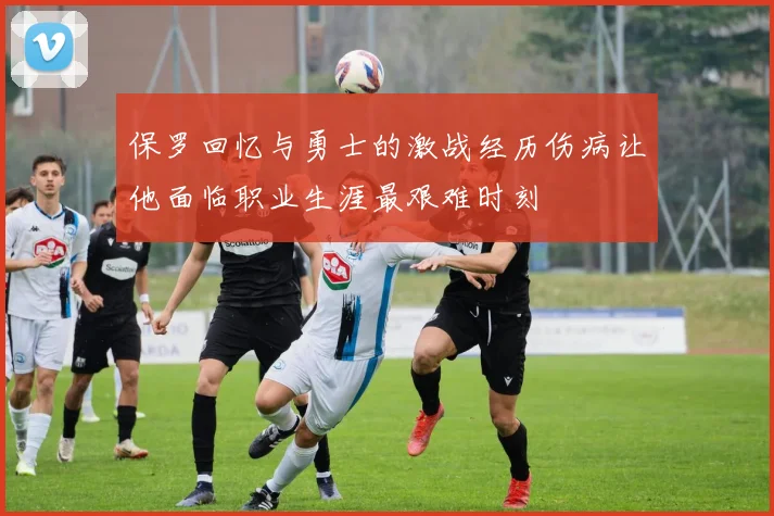 保罗回忆与勇士的激战经历伤病让他面临职业生涯最艰难时刻
