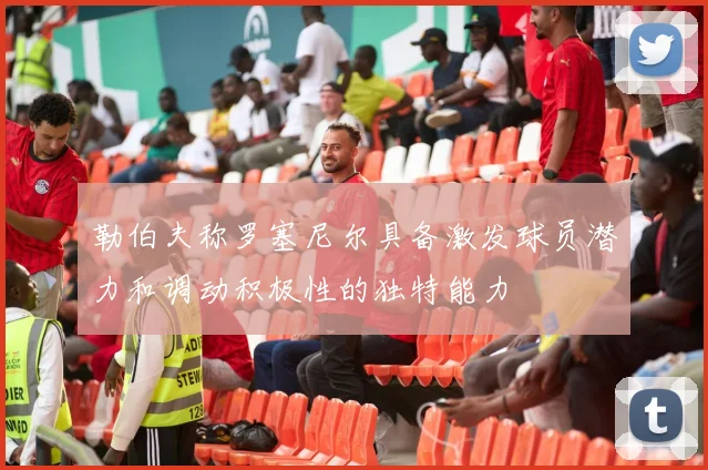勒伯夫称罗塞尼尔具备激发球员潜力和调动积极性的独特能力