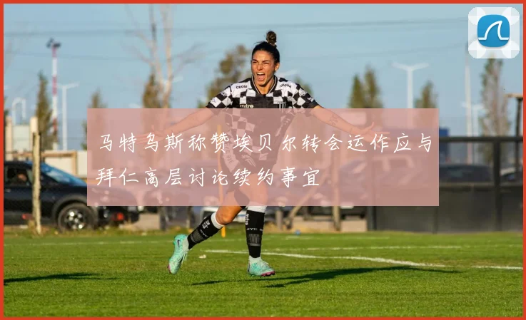 马特乌斯称赞埃贝尔转会运作应与拜仁高层讨论续约事宜