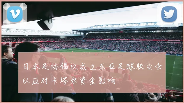 日本足协倡议成立东亚足球联合会以应对卡塔尔资金影响