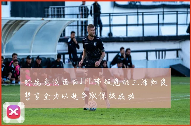 铃鹿竞技面临JFL降级危机三浦知良誓言全力以赴争取保级成功