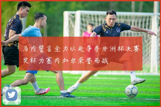 马内誓言全力以赴争夺非洲杯决赛奖杯为塞内加尔荣誉而战