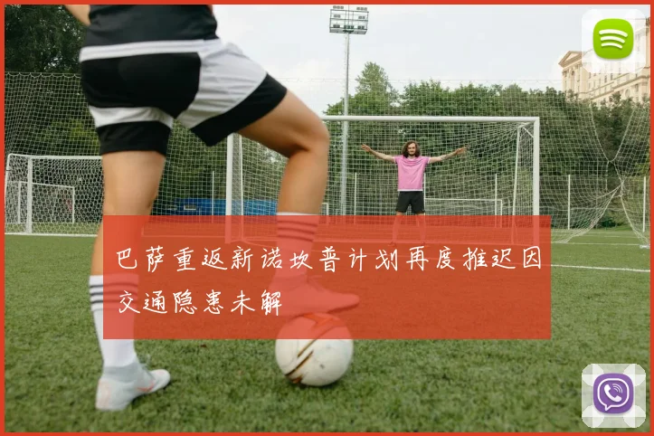 巴萨重返新诺坎普计划再度推迟因交通隐患未解