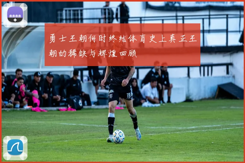 勇士王朝何时终结体育史上真正王朝的稀缺与辉煌回顾