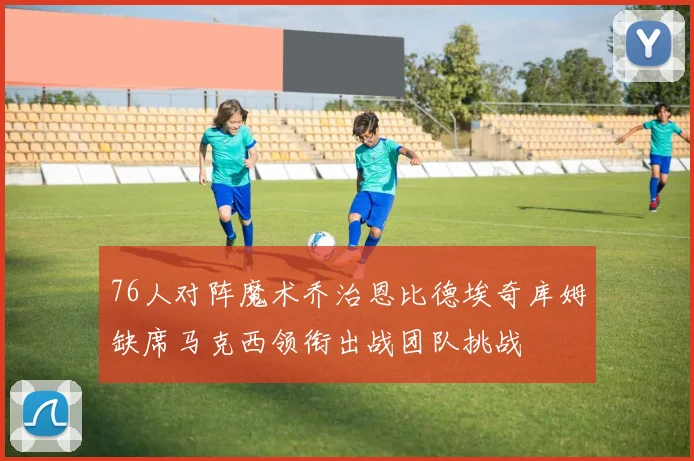 76人对阵魔术乔治恩比德埃奇库姆缺席马克西领衔出战团队挑战