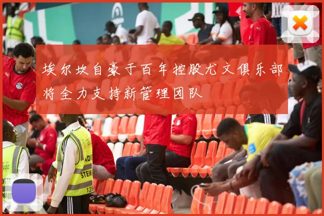 埃尔坎自豪于百年控股尤文俱乐部将全力支持新管理团队