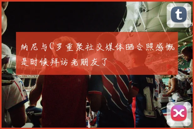 纳尼与C罗重聚社交媒体晒合照感慨是时候拜访老朋友了