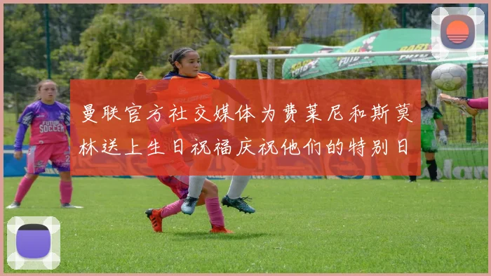 曼联官方社交媒体为费莱尼和斯莫林送上生日祝福庆祝他们的特别日子
