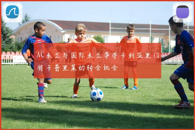 AC米兰与国际米兰争夺卡利亚里门将卡普里莱的转会机会