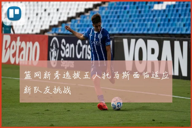 篮网新秀选拔五人托马斯面临适应新队友挑战