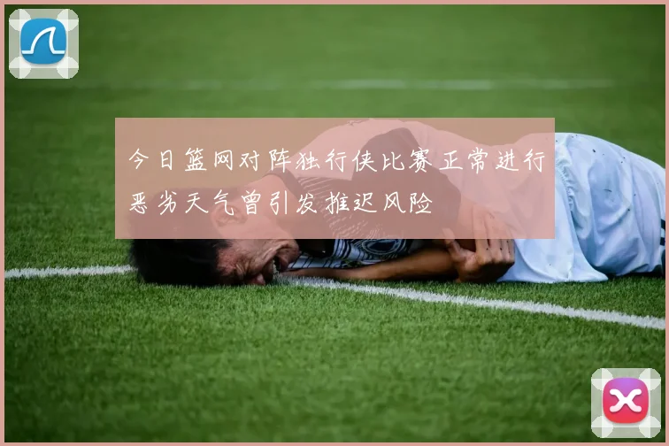 今日篮网对阵独行侠比赛正常进行恶劣天气曾引发推迟风险