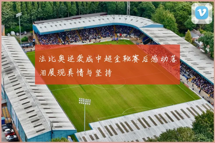 法比奥逆袭成中超金靴赛后感动落泪展现真情与坚持