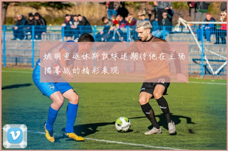 姚明重返休斯敦球迷期待他在主场揭幕战的精彩表现