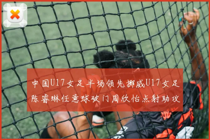 中国U17女足半场领先挪威U17女足陈睿琳任意球破门周欣怡点射助攻