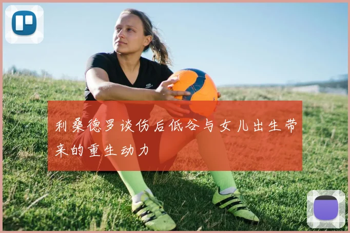 利桑德罗谈伤后低谷与女儿出生带来的重生动力