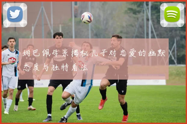 姆巴佩母亲揭秘儿子对恋爱的幽默态度与独特看法