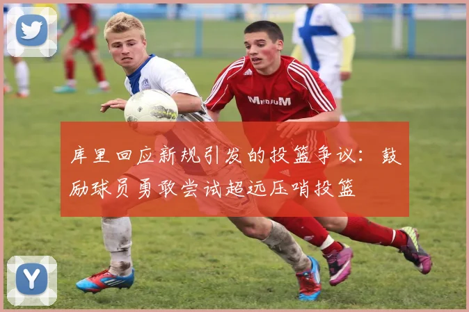 库里回应新规引发的投篮争议：鼓励球员勇敢尝试超远压哨投篮