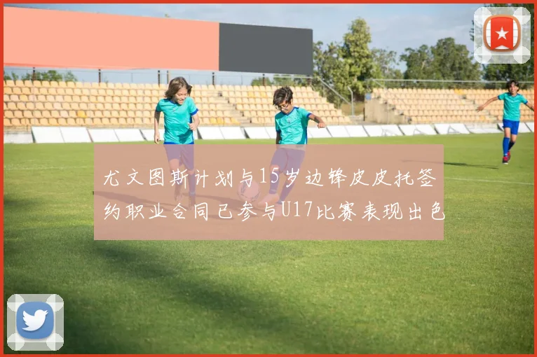 尤文图斯计划与15岁边锋皮皮托签约职业合同已参与U17比赛表现出色