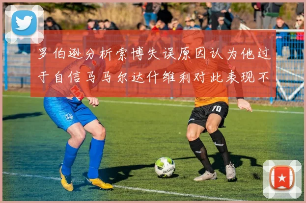 罗伯逊分析索博失误原因认为他过于自信马马尔达什维利对此表现不满