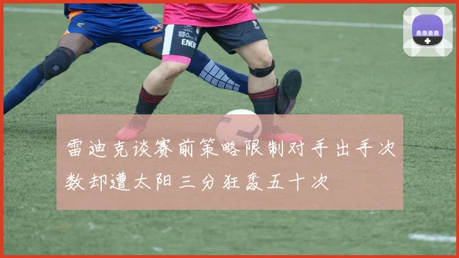 雷迪克谈赛前策略限制对手出手次数却遭太阳三分狂轰五十次