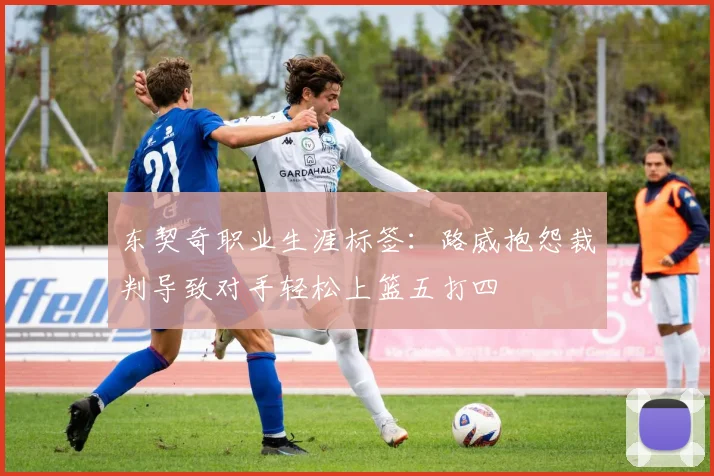 东契奇职业生涯标签：路威抱怨裁判导致对手轻松上篮五打四
