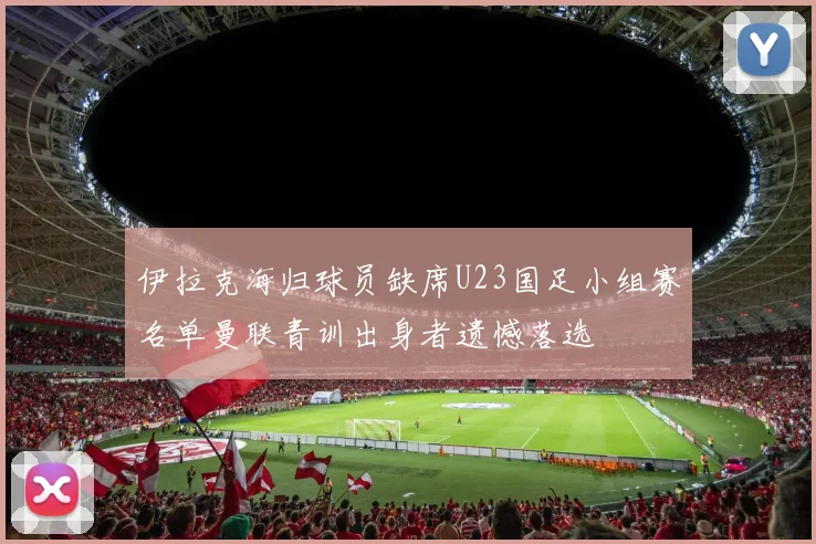 伊拉克海归球员缺席U23国足小组赛名单曼联青训出身者遗憾落选