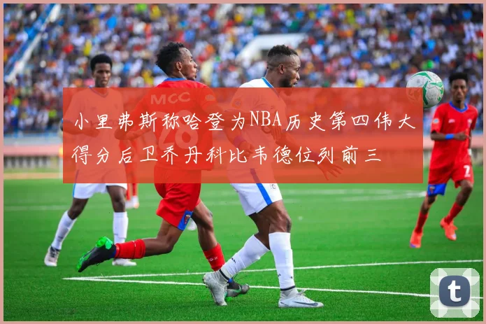 小里弗斯称哈登为NBA历史第四伟大得分后卫乔丹科比韦德位列前三