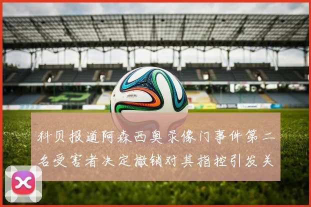 科贝报道阿森西奥录像门事件第二名受害者决定撤销对其指控引发关注