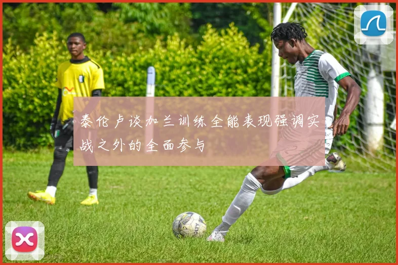 泰伦卢谈加兰训练全能表现强调实战之外的全面参与