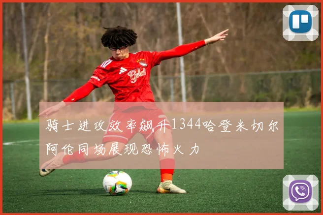 骑士进攻效率飙升1344哈登米切尔阿伦同场展现恐怖火力