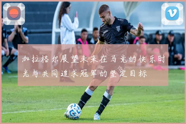 加拉格尔展望未来在马竞的快乐时光与共同追求冠军的坚定目标