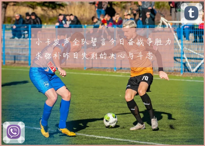 小卡发声全队誓言今日奋战争胜力求弥补昨日失利的决心与斗志