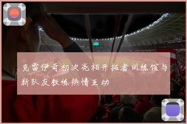 克雷伊奇初次亮相开拓者训练馆与新队友教练热情互动