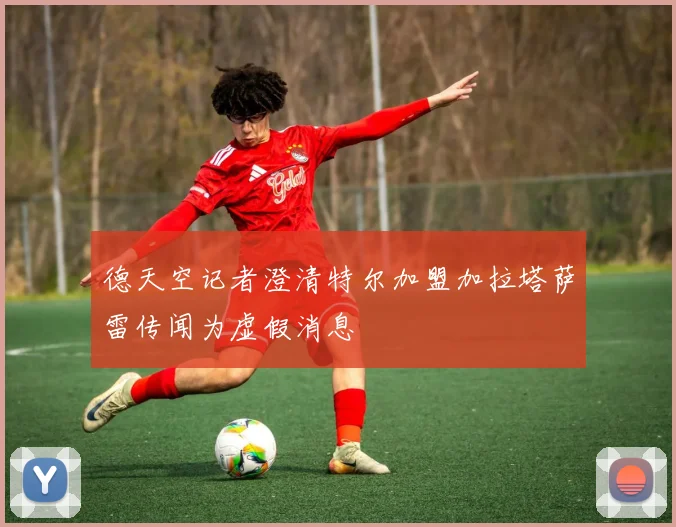 德天空记者澄清特尔加盟加拉塔萨雷传闻为虚假消息